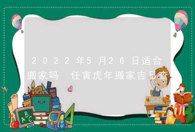 2022年5月26日适合搬家吗 任寅虎年搬家吉日查询